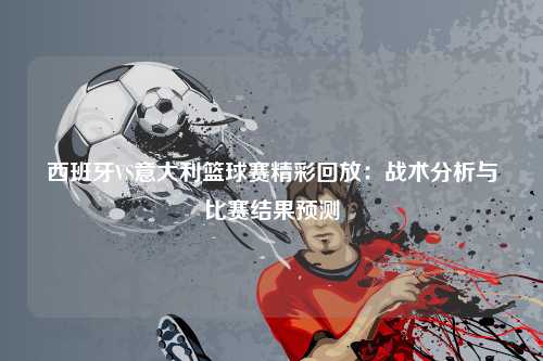 西班牙VS意大利篮球赛精彩回放：战术分析与比赛结果预测