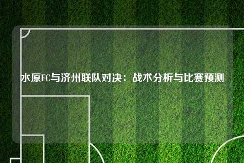 水原FC与济州联队对决：战术分析与比赛预测