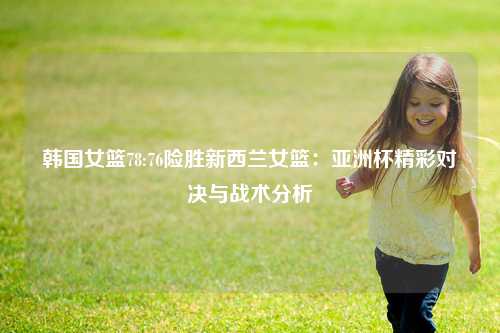 韩国女篮78:76险胜新西兰女篮：亚洲杯精彩对决与战术分析