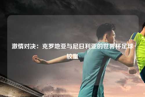 激情对决：克罗地亚与尼日利亚的世界杯足球较量
