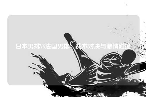 日本男排VS法国男排：战术对决与激情碰撞