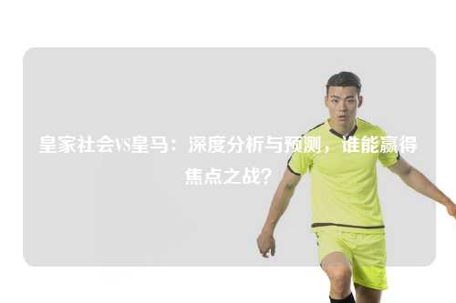 皇家社会VS皇马：深度分析与预测，谁能赢得焦点之战？