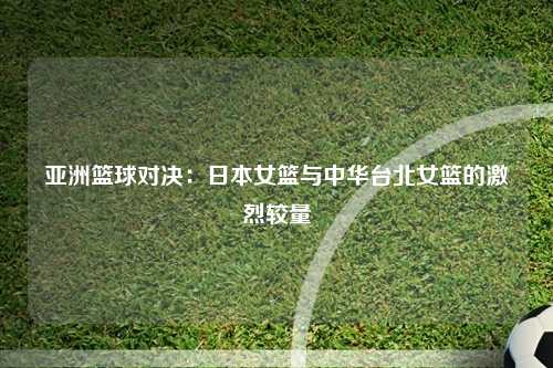 亚洲篮球对决：日本女篮与中华台北女篮的激烈较量