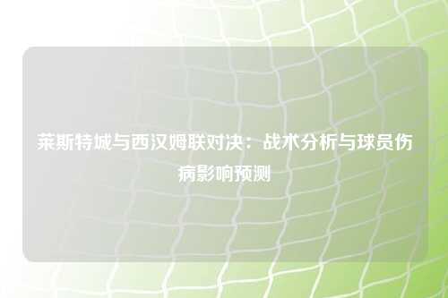 莱斯特城与西汉姆联对决：战术分析与球员伤病影响预测