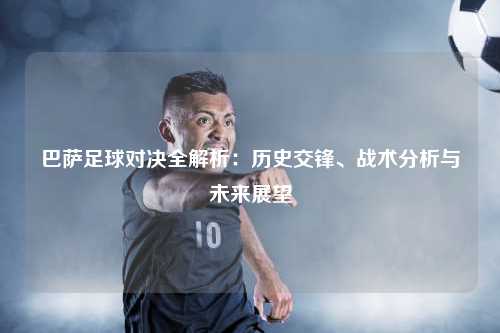 巴萨足球对决全解析：历史交锋、战术分析与未来展望