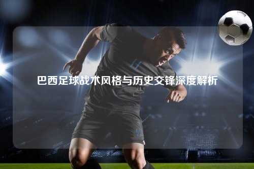 巴西足球战术风格与历史交锋深度解析