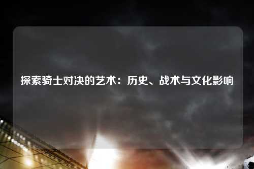 探索骑士对决的艺术：历史、战术与文化影响