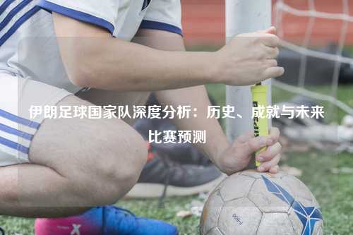 伊朗足球国家队深度分析：历史、成就与未来比赛预测