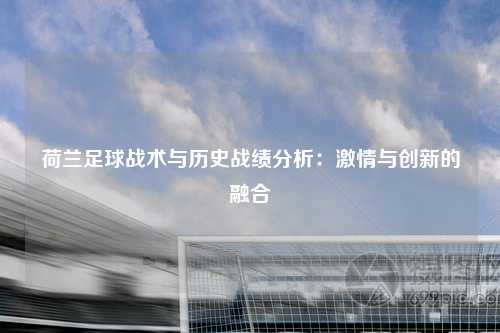 荷兰足球战术与历史战绩分析：激情与创新的融合