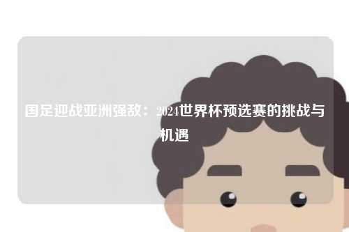 国足迎战亚洲强敌：2024世界杯预选赛的挑战与机遇