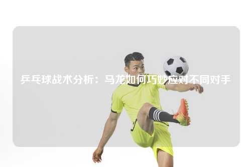 乒乓球战术分析:马龙如何巧妙应对不同对手
