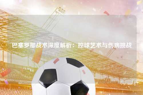 巴塞罗那战术深度解析:控球艺术与伤病挑战