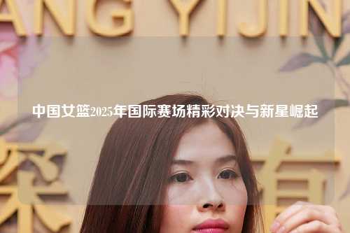 中国女篮2025年国际赛场精彩对决与新星崛起