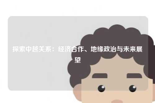 探索中越关系:经济合作、地缘政治与未来展望