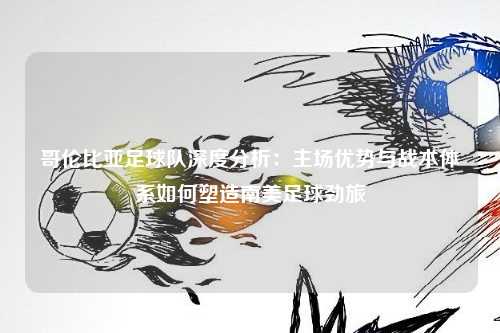 哥伦比亚足球队深度分析：主场优势与战术体系如何塑造南美足球劲旅