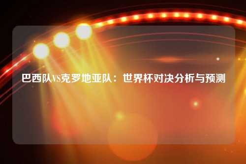 巴西队VS克罗地亚队：世界杯对决分析与预测
