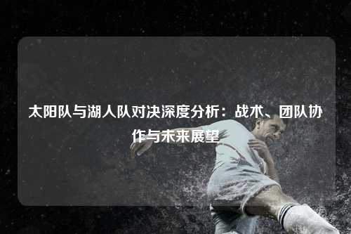 太阳队与湖人队对决深度分析:战术、团队协作与未来展望