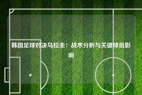 韩国足球对决乌拉圭：战术分析与关键球员影响