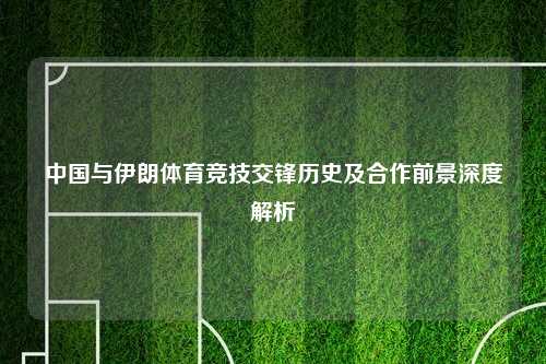 中国与伊朗体育竞技交锋历史及合作前景深度解析