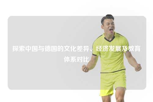 探索中国与德国的文化差异、经济发展及教育体系对比