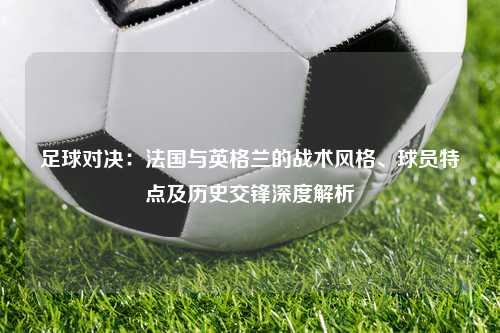 足球对决：法国与英格兰的战术风格、球员特点及历史交锋深度解析
