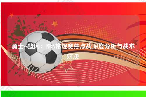 勇士vs篮网:NBA常规赛焦点战深度分析与战术对决