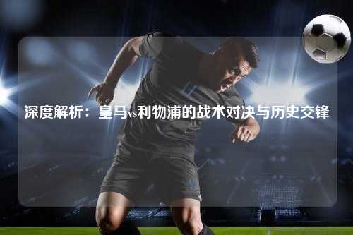 深度解析:皇马vs利物浦的战术对决与历史交锋