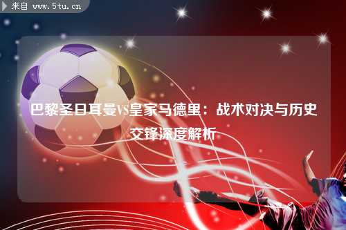 巴黎圣日耳曼VS皇家马德里：战术对决与历史交锋深度解析