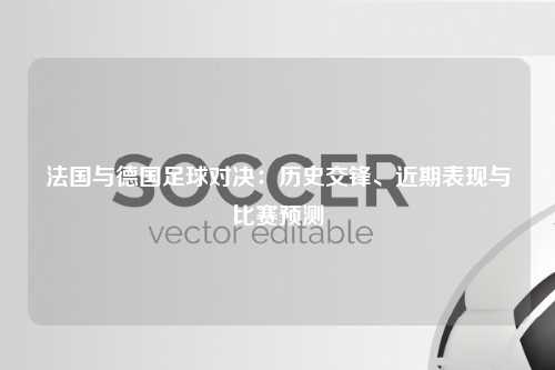 法国与德国足球对决：历史交锋、近期表现与比赛预测
