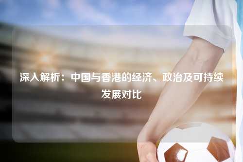 深入解析:中国与香港的经济、政治及可持续发展对比