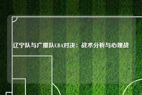 辽宁队与广厦队CBA对决:战术分析与心理战