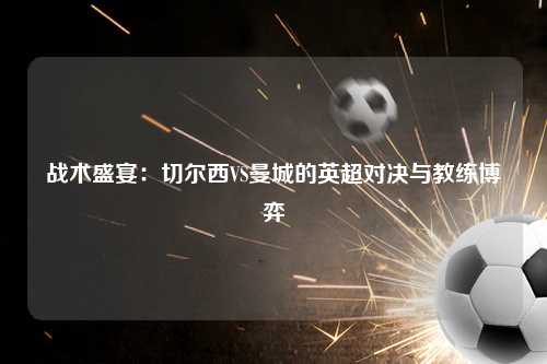 战术盛宴：切尔西VS曼城的英超对决与教练博弈