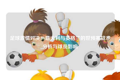 足球激情对决：意大利与英格兰的世预赛战术分析与球员影响