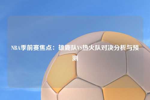 NBA季前赛焦点：雄鹿队VS热火队对决分析与预测