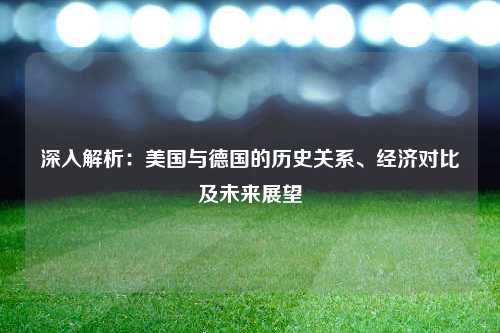 深入解析：美国与德国的历史关系、经济对比及未来展望