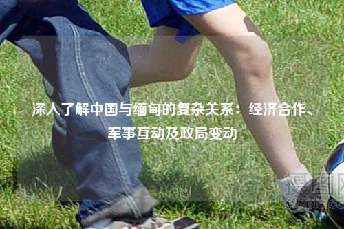 深入了解中国与缅甸的复杂关系:经济合作、军事互动及政局变动