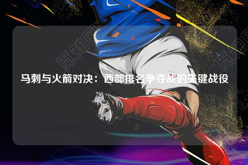 马刺与火箭对决：西部排名争夺战的关键战役
