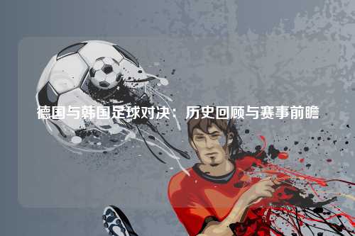 德国与韩国足球对决：历史回顾与赛事前瞻