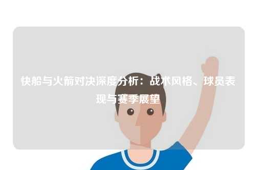 快船与火箭对决深度分析：战术风格、球员表现与赛季展望