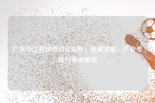 广东与江苏经济对比分析：区域发展、产业差异与未来展望