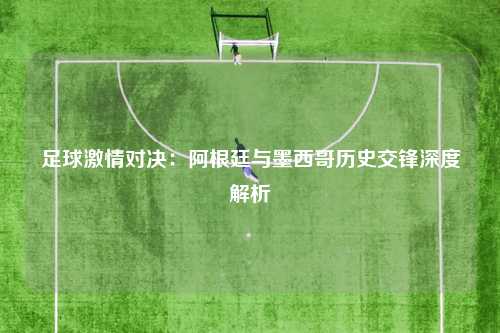 足球激情对决：阿根廷与墨西哥历史交锋深度解析