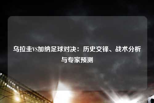 乌拉圭VS加纳足球对决：历史交锋、战术分析与专家预测