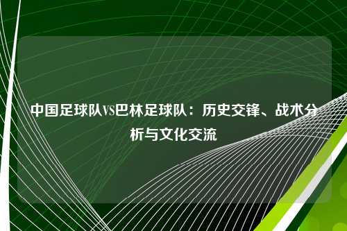 中国足球队VS巴林足球队：历史交锋、战术分析与文化交流