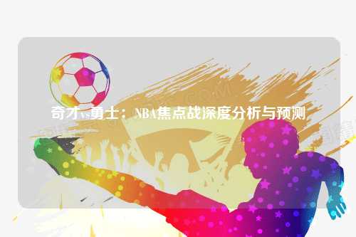 奇才vs勇士：NBA焦点战深度分析与预测
