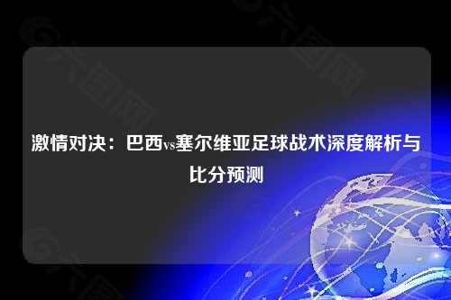 激情对决：巴西vs塞尔维亚足球战术深度解析与比分预测