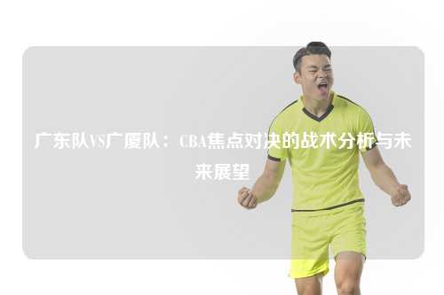 广东队VS广厦队：CBA焦点对决的战术分析与未来展望