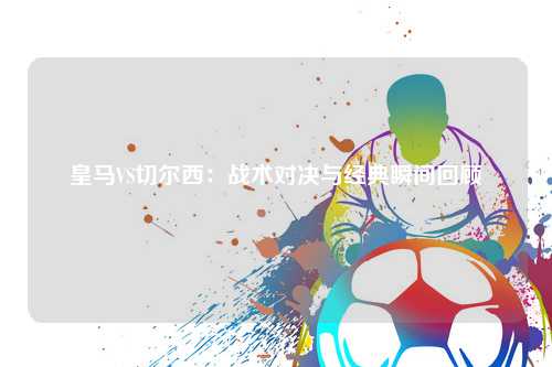 皇马VS切尔西：战术对决与经典瞬间回顾