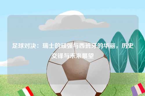 足球对决：瑞士的顽强与西班牙的华丽，历史交锋与未来展望