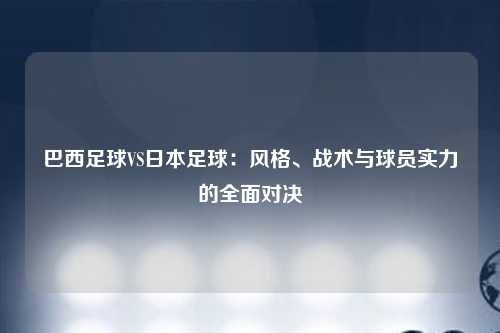 巴西足球VS日本足球：风格、战术与球员实力的全面对决