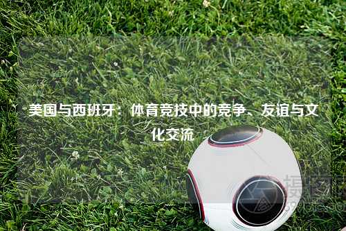 美国与西班牙：体育竞技中的竞争、友谊与文化交流